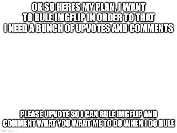 Blank White Template | OK SO HERES MY PLAN, I WANT TO RULE IMGFLIP IN ORDER TO THAT I NEED A BUNCH OF UPVOTES AND COMMENTS; PLEASE UPVOTE SO I CAN RULE IMGFLIP AND COMMENT WHAT YOU WANT ME TO DO WHEN I DO RULE | image tagged in blank white template | made w/ Imgflip meme maker