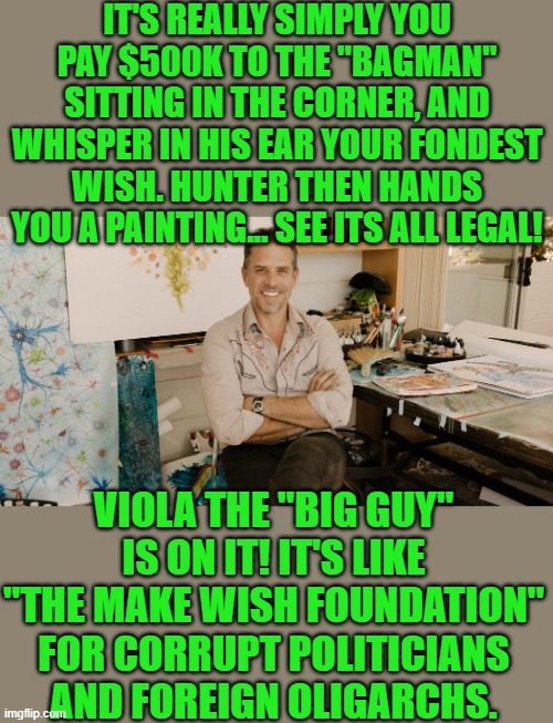 yep | IT'S REALLY SIMPLY YOU PAY $500K TO THE "BAGMAN" SITTING IN THE CORNER, AND WHISPER IN HIS EAR YOUR FONDEST WISH. HUNTER THEN HANDS YOU A PAINTING... SEE ITS ALL LEGAL! VIOLA THE "BIG GUY" IS ON IT! IT'S LIKE "THE MAKE WISH FOUNDATION" FOR CORRUPT POLITICIANS AND FOREIGN OLIGARCHS. | image tagged in hunter,joe biden,big guy | made w/ Imgflip meme maker