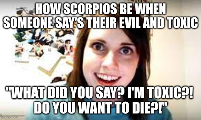 Scorpios be like | HOW SCORPIOS BE WHEN SOMEONE SAYS THEIR EVIL AND TOXIC; "WHAT DID YOU SAY? I'M TOXIC?! 

DO YOU WANT TO DIE?!" | image tagged in memes | made w/ Imgflip meme maker
