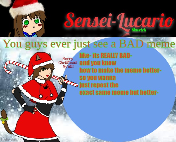 But you don't cause you're lazy | You guys ever just see a BAD meme; like- its REALLY BAD-
and you know how to make the meme better-
so you wanna just repost the exact same meme but better- | image tagged in sensei-lucario winter template | made w/ Imgflip meme maker