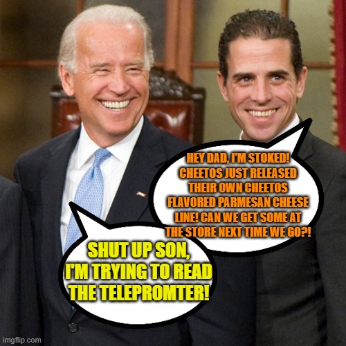 Parmesan and poopy pants ride again! Seasoned with Trump's dandruff... | HEY DAD, I'M STOKED! CHEETOS JUST RELEASED THEIR OWN CHEETOS FLAVORED PARMESAN CHEESE LINE! CAN WE GET SOME AT THE STORE NEXT TIME WE GO?! SHUT UP SON, I'M TRYING TO READ THE TELEPROMTER! | image tagged in joe hunter biden,just a joke | made w/ Imgflip meme maker