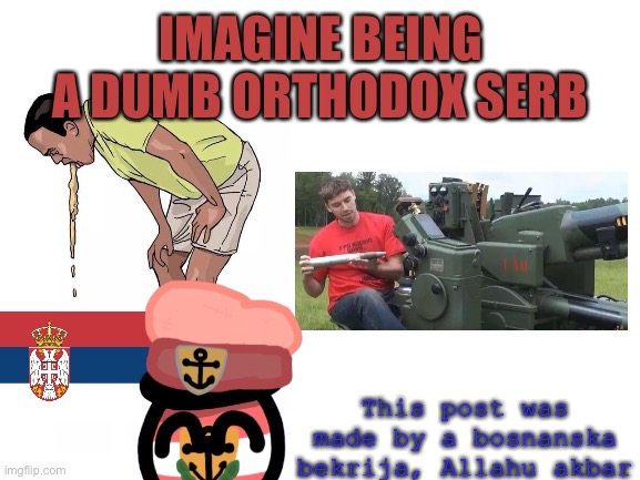 IMAGINE | IMAGINE BEING A DUMB ORTHODOX SERB; This post was made by a bosnanska bekrija, Allahu akbar | image tagged in blank white template,just walking | made w/ Imgflip meme maker