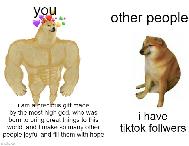 ay my manz right now is SWOLE | you; other people; i am a precious gift made by the most high god. who was born to bring great things to this world. and I make so many other people joyful and fill them with hope; i have tiktok follwers | image tagged in memes,buff doge vs cheems | made w/ Imgflip meme maker