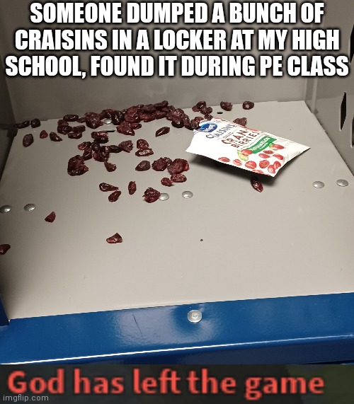 What is your opinion on humanity after seeing this | SOMEONE DUMPED A BUNCH OF CRAISINS IN A LOCKER AT MY HIGH SCHOOL, FOUND IT DURING PE CLASS | image tagged in god has left the game,school,cursed image,i've lost my fate in humanity,memes,everyday we stray further from god | made w/ Imgflip meme maker