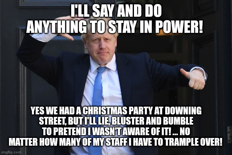Time to lose this prick | I'LL SAY AND DO ANYTHING TO STAY IN POWER! YES WE HAD A CHRISTMAS PARTY AT DOWNING STREET, BUT I'LL LIE, BLUSTER AND BUMBLE TO PRETEND I WASN'T AWARE OF IT! ... NO MATTER HOW MANY OF MY STAFF I HAVE TO TRAMPLE OVER! | image tagged in boris johnson,christmas memes,bullshit,prime minister,scumbag,greedy | made w/ Imgflip meme maker