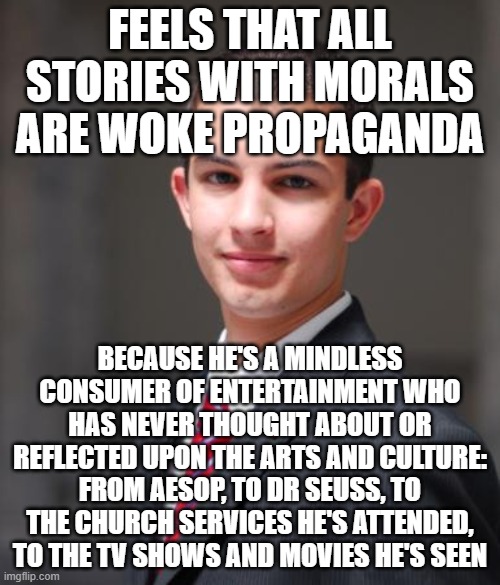 When You Get Triggered Every Time Your Mindless Consumption Of Entertainment Is Interrupted By An Actual Thought | FEELS THAT ALL STORIES WITH MORALS ARE WOKE PROPAGANDA; BECAUSE HE'S A MINDLESS CONSUMER OF ENTERTAINMENT WHO HAS NEVER THOUGHT ABOUT OR REFLECTED UPON THE ARTS AND CULTURE: FROM AESOP, TO DR SEUSS, TO THE CHURCH SERVICES HE'S ATTENDED, TO THE TV SHOWS AND MOVIES HE'S SEEN | image tagged in college conservative,morals,culture,consumerism,triggered,are you not entertained | made w/ Imgflip meme maker