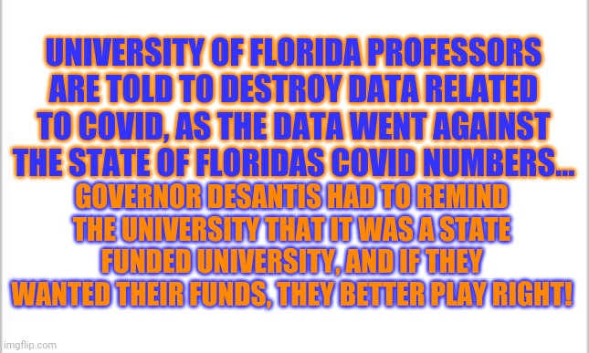 Politics...its all politics. | UNIVERSITY OF FLORIDA PROFESSORS ARE TOLD TO DESTROY DATA RELATED TO COVID, AS THE DATA WENT AGAINST THE STATE OF FLORIDAS COVID NUMBERS... GOVERNOR DESANTIS HAD TO REMIND THE UNIVERSITY THAT IT WAS A STATE FUNDED UNIVERSITY, AND IF THEY WANTED THEIR FUNDS, THEY BETTER PLAY RIGHT! | image tagged in white background | made w/ Imgflip meme maker