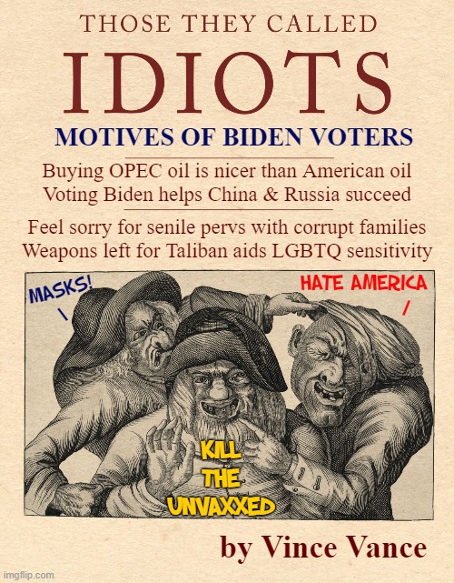 Be Proud, Biden Voters. Be Very Proud! | MOTIVES OF BIDEN VOTERS; Buying OPEC oil is nicer than American oil
Voting Biden helps China & Russia succeed; Feel sorry for senile pervs with corrupt families
Weapons left for Taliban aids LGBTQ sensitivity; HATE AMERICA
           /; MASKS!
\; KILL
THE
UNVAXXED; by Vince Vance | image tagged in vince vance,creepy joe biden,senile,old pervert,memes,voters | made w/ Imgflip meme maker
