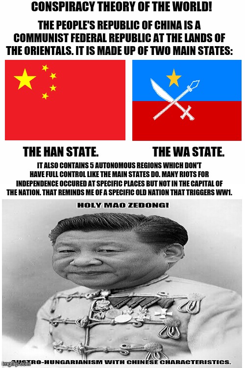Blank White Template | CONSPIRACY THEORY OF THE WORLD! THE PEOPLE'S REPUBLIC OF CHINA IS A COMMUNIST FEDERAL REPUBLIC AT THE LANDS OF THE ORIENTALS. IT IS MADE UP OF TWO MAIN STATES:; THE HAN STATE.                        THE WA STATE. IT ALSO CONTAINS 5 AUTONOMOUS REGIONS WHICH DON'T HAVE FULL CONTROL LIKE THE MAIN STATES DO. MANY RIOTS FOR INDEPENDENCE OCCURED AT SPECIFIC PLACES BUT NOT IN THE CAPITAL OF THE NATION. THAT REMINDS ME OF A SPECIFIC OLD NATION THAT TRIGGERS WW1. | image tagged in memes,great wall of china,republic | made w/ Imgflip meme maker