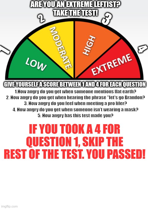 Scientific Study | ARE YOU AN EXTREME LEFTIST?
TAKE THE TEST! 3; 2; 1; 4; 1.How angry do you get when someone mentions flat earth?
2. How angry do you get when hearing the phrase "let's go Brandon?
3. How angry do you feel when meeting a pro lifer?
4. How angry do you get when someone isn't wearing a mask?
5. How angry has this test made you? GIVE YOURSELF A SCORE BETWEEN 1 AND 4 FOR EACH QUESTION; IF YOU TOOK A 4 FOR QUESTION 1, SKIP THE REST OF THE TEST. YOU PASSED! | image tagged in test,extremist,flat earth | made w/ Imgflip meme maker