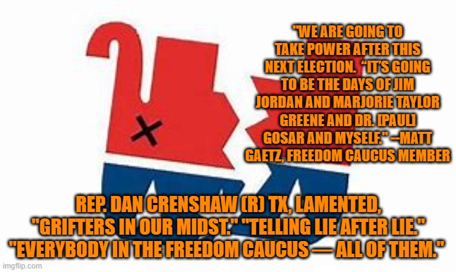 A real conservative would never join a radical, extremist group like the so-called "Freedom Caucus." | "WE ARE GOING TO TAKE POWER AFTER THIS NEXT ELECTION.  “IT’S GOING TO BE THE DAYS OF JIM JORDAN AND MARJORIE TAYLOR GREENE AND DR. [PAUL] GOSAR AND MYSELF." --MATT GAETZ, FREEDOM CAUCUS MEMBER; REP. DAN CRENSHAW (R) TX, LAMENTED, "GRIFTERS IN OUR MIDST." "TELLING LIE AFTER LIE." "EVERYBODY IN THE FREEDOM CAUCUS — ALL OF THEM." | image tagged in politics | made w/ Imgflip meme maker