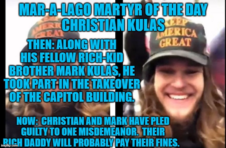 If he gets prison time, he should watch his backside, literally. | MAR-A-LAGO MARTYR OF THE DAY
CHRISTIAN KULAS; THEN: ALONG WITH HIS FELLOW RICH-KID BROTHER MARK KULAS, HE TOOK PART IN THE TAKEOVER OF THE CAPITOL BUILDING. NOW:  CHRISTIAN AND MARK HAVE PLED GUILTY TO ONE MISDEMEANOR.  THEIR RICH DADDY WILL PROBABLY PAY THEIR FINES. | image tagged in politics | made w/ Imgflip meme maker