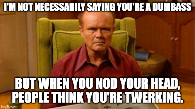 Red Forman Dumbass | I'M NOT NECESSARILY SAYING YOU'RE A DUMBASS; BUT WHEN YOU NOD YOUR HEAD, PEOPLE THINK YOU'RE TWERKING. | image tagged in red forman dumbass | made w/ Imgflip meme maker