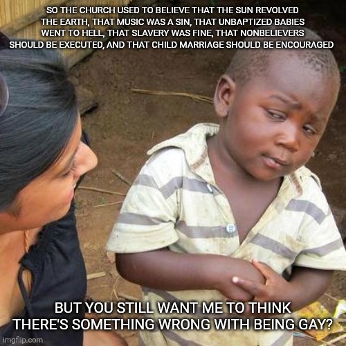 Third World Skeptical Kid | SO THE CHURCH USED TO BELIEVE THAT THE SUN REVOLVED THE EARTH, THAT MUSIC WAS A SIN, THAT UNBAPTIZED BABIES WENT TO HELL, THAT SLAVERY WAS FINE, THAT NONBELIEVERS SHOULD BE EXECUTED, AND THAT CHILD MARRIAGE SHOULD BE ENCOURAGED; BUT YOU STILL WANT ME TO THINK THERE'S SOMETHING WRONG WITH BEING GAY? | image tagged in memes,third world skeptical kid,religion,christianity | made w/ Imgflip meme maker