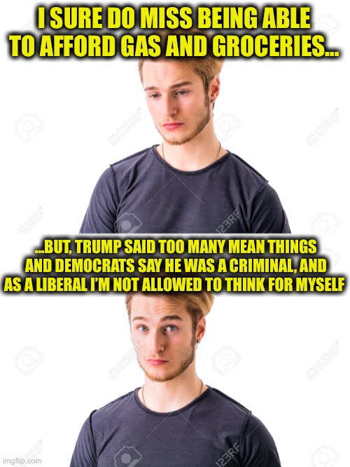 Problem is your liberal stupidity affects the rest of us. | I SURE DO MISS BEING ABLE TO AFFORD GAS AND GROCERIES…; …BUT, TRUMP SAID TOO MANY MEAN THINGS AND DEMOCRATS SAY HE WAS A CRIMINAL, AND AS A LIBERAL I’M NOT ALLOWED TO THINK FOR MYSELF | image tagged in joe biden,donald trump,inflation,gasoline,liberal logic,memes | made w/ Imgflip meme maker