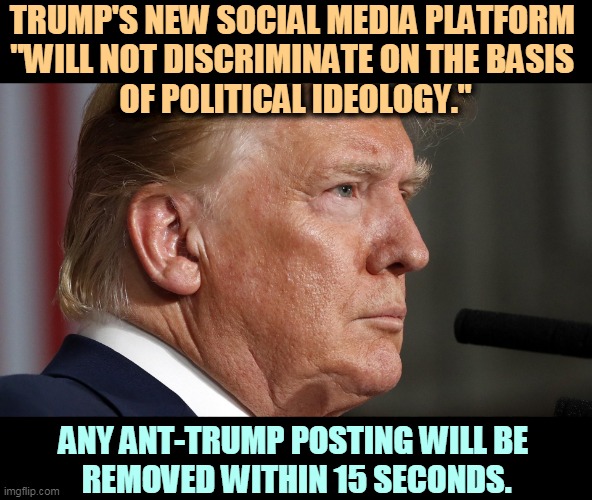 Place your bets. | TRUMP'S NEW SOCIAL MEDIA PLATFORM 
"WILL NOT DISCRIMINATE ON THE BASIS 
OF POLITICAL IDEOLOGY."; ANY ANT-TRUMP POSTING WILL BE 
REMOVED WITHIN 15 SECONDS. | image tagged in trump tight nasty crazy,trump,criticism,blocked | made w/ Imgflip meme maker