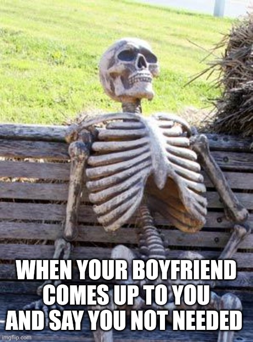 Waiting Skeleton | WHEN YOUR BOYFRIEND COMES UP TO YOU AND SAY YOU NOT NEEDED | image tagged in memes,waiting skeleton | made w/ Imgflip meme maker
