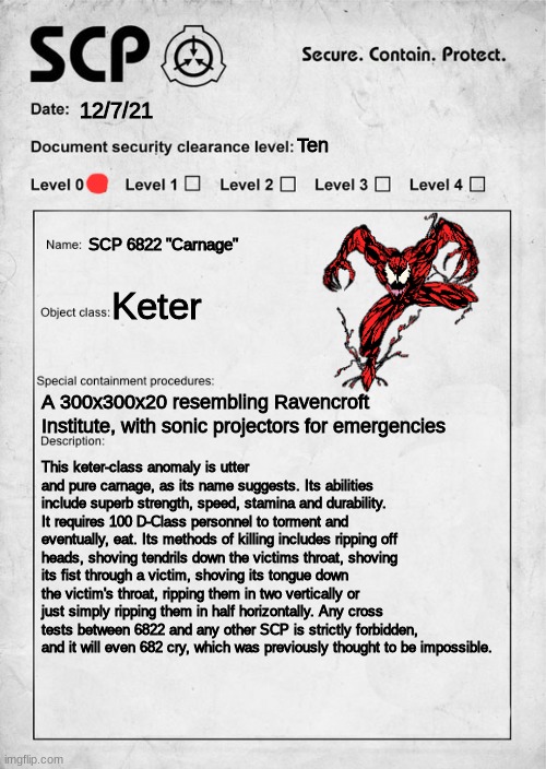 Let there be Carnage(Mod note: Very unethical... me likey) | 12/7/21; Ten; SCP 6822 "Carnage"; Keter; A 300x300x20 resembling Ravencroft Institute, with sonic projectors for emergencies; This keter-class anomaly is utter and pure carnage, as its name suggests. Its abilities include superb strength, speed, stamina and durability. It requires 100 D-Class personnel to torment and eventually, eat. Its methods of killing includes ripping off heads, shoving tendrils down the victims throat, shoving its fist through a victim, shoving its tongue down the victim's throat, ripping them in two vertically or just simply ripping them in half horizontally. Any cross tests between 6822 and any other SCP is strictly forbidden, and it will even 682 cry, which was previously thought to be impossible. | image tagged in scp document,scp meme,venom | made w/ Imgflip meme maker