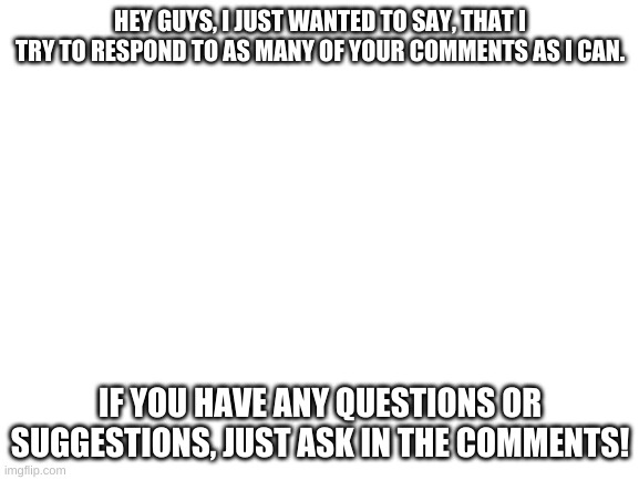 Feel free to ask. | HEY GUYS, I JUST WANTED TO SAY, THAT I TRY TO RESPOND TO AS MANY OF YOUR COMMENTS AS I CAN. IF YOU HAVE ANY QUESTIONS OR SUGGESTIONS, JUST ASK IN THE COMMENTS! | image tagged in blank white template | made w/ Imgflip meme maker