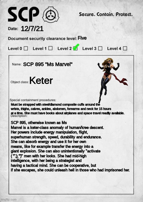 SCP 895 | 12/7/21; Five; SCP 895 "Ms Marvel"; Keter; Must be strapped with steel/diamond composite cuffs around the wrists, thighs, calves, ankles, abdomen, forearms and neck for 15 hours at a time. She must have books about airplanes and space travel readily available. SCP 895, otherwise known as Ms Marvel is a keter-class anomaly of human/kree descent. Her powers include energy manipulation, flight, superhuman strength, speed, durability and endurance. She can absorb energy and use it for her own means, like for example transfer the energy into a giant explosion. She can also unintentionally "activate ( ͡° ͜ʖ ͡°)" men with her looks. She had mid-high intelligence, with her being a strategist and having a tactical mind. She can be cooperative, but if she escapes, she could unleash hell in those who had imprisoned her. | image tagged in scp document,captain marvel,2014,scp | made w/ Imgflip meme maker