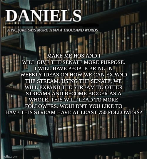 daniels book temp | MAKE ME HOS AND I WILL GIVE THE SENATE MORE PURPOSE. I WILL HAVE PEOPLE BRING IN WEEKLY IDEAS ON HOW WE CAN EXPAND THE STREAM. USING THE SENATE, WE WILL EXPAND THE STREAM TO OTHER STREAMS AND BECOME BIGGER AS A WHOLE. THIS WILL LEAD TO MORE FOLLOWERS. WOULDN'T YOU LIKE TO HAVE THIS STREAM HAVE AT LEAST 750 FOLLOWERS? | image tagged in daniels book temp | made w/ Imgflip meme maker