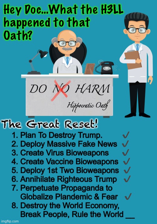 THEY are going through their checklist.   If They check off # 8 - Game Over.  HOLD THE LINE | Hey Doc…What the H3LL 
happened to that 
Oath? The Great Reset! 1. Plan To Destroy Trump.         ✔️
2. Deploy Massive Fake News  ✔️
3. Create Virus Bioweapons      ✔️
4. Create Vaccine Bioweapons  ✔️
5. Deploy 1st Two Bioweapons  ✔️
6. Annihilate Righteous Trump   ✔️
7. Perpetuate Propaganda to
    Globalize Plandemic & Fear   ✔️
8. Destroy the World Economy,
    Break People, Rule the World __ | image tagged in memes,jab,doctors,whatever happened to do no harm,real doctors help people,sellouts join the dark side and kill | made w/ Imgflip meme maker