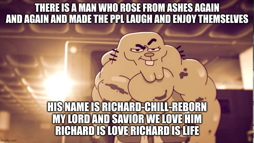 richard is love richard is life | THERE IS A MAN WHO ROSE FROM ASHES AGAIN AND AGAIN AND MADE THE PPL LAUGH AND ENJOY THEMSELVES; HIS NAME IS RICHARD-CHILL-REBORN
MY LORD AND SAVIOR WE LOVE HIM
RICHARD IS LOVE RICHARD IS LIFE | made w/ Imgflip meme maker