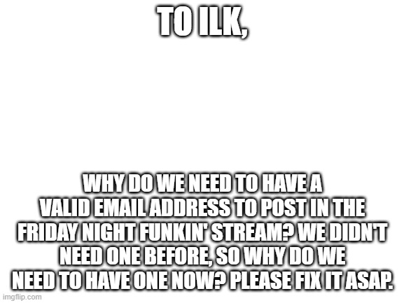 ILK, seriously, if you read this, please heed my ask. (also, respond in the comments if you did so) | TO ILK, WHY DO WE NEED TO HAVE A VALID EMAIL ADDRESS TO POST IN THE FRIDAY NIGHT FUNKIN' STREAM? WE DIDN'T NEED ONE BEFORE, SO WHY DO WE NEED TO HAVE ONE NOW? PLEASE FIX IT ASAP. | image tagged in imgflip,streams | made w/ Imgflip meme maker