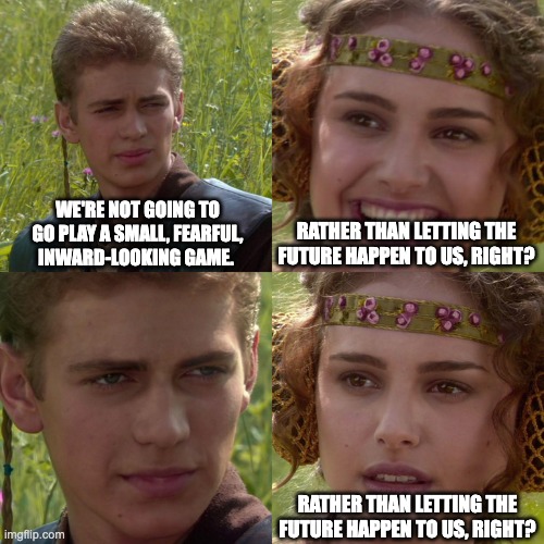 Chris Luxon | WE'RE NOT GOING TO GO PLAY A SMALL, FEARFUL, INWARD-LOOKING GAME. RATHER THAN LETTING THE FUTURE HAPPEN TO US, RIGHT? RATHER THAN LETTING THE FUTURE HAPPEN TO US, RIGHT? | image tagged in anakin padme 4 panel | made w/ Imgflip meme maker