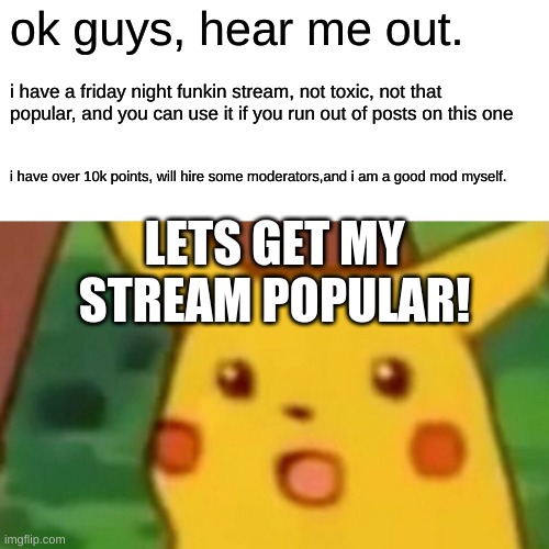 Surprised Pikachu |  ok guys, hear me out. i have a friday night funkin stream, not toxic, not that popular, and you can use it if you run out of posts on this one; i have over 10k points, will hire some moderators,and i am a good mod myself. LETS GET MY STREAM POPULAR! | image tagged in memes,surprised pikachu,fnf custom week,fnf,dank memes,repost | made w/ Imgflip meme maker