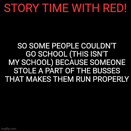 More info in comments | STORY TIME WITH RED! SO SOME PEOPLE COULDN'T GO SCHOOL (THIS ISN'T MY SCHOOL) BECAUSE SOMEONE STOLE A PART OF THE BUSSES THAT MAKES THEM RUN PROPERLY | image tagged in memes,blank transparent square | made w/ Imgflip meme maker