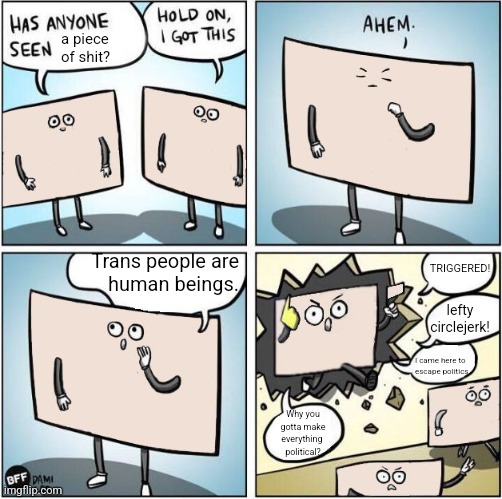 Have you seen  | a piece of shit? TRIGGERED! Trans people are
human beings. lefty circlejerk! I came here to
escape politics. Why you
gotta make
everything 
political? | image tagged in have you seen | made w/ Imgflip meme maker