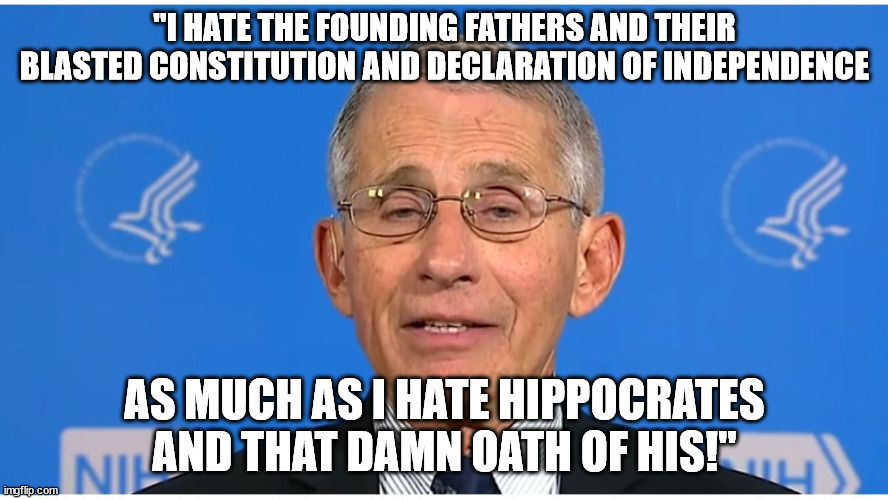 How Doc. Quack Mengele really feels. | "I HATE THE FOUNDING FATHERS AND THEIR BLASTED CONSTITUTION AND DECLARATION OF INDEPENDENCE; AS MUCH AS I HATE HIPPOCRATES AND THAT DAMN OATH OF HIS!" | image tagged in dr fauci,scumbag,ethics,political meme,political humor | made w/ Imgflip meme maker