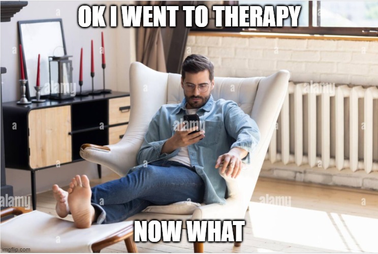 OK I WENT TO THERAPY; NOW WHAT | image tagged in memes | made w/ Imgflip meme maker