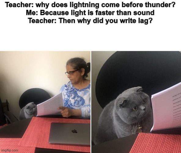 L A G | Teacher: why does lightning come before thunder?
Me: Because light is faster than sound
Teacher: Then why did you write lag? | image tagged in woman showing paper to cat | made w/ Imgflip meme maker