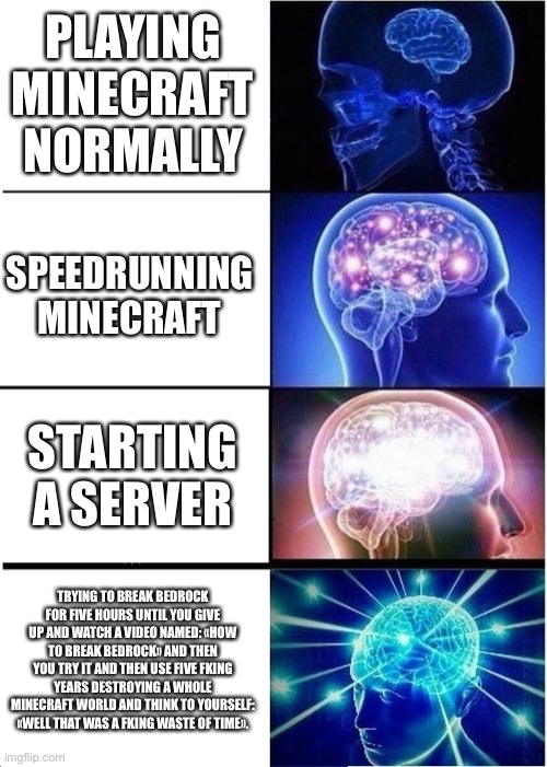 Expanding Brain | PLAYING MINECRAFT NORMALLY; SPEEDRUNNING MINECRAFT; STARTING A SERVER; TRYING TO BREAK BEDROCK FOR FIVE HOURS UNTIL YOU GIVE UP AND WATCH A VIDEO NAMED: «HOW TO BREAK BEDROCK» AND THEN YOU TRY IT AND THEN USE FIVE FKING YEARS DESTROYING A WHOLE MINECRAFT WORLD AND THINK TO YOURSELF: «WELL THAT WAS A FKING WASTE OF TIME». | image tagged in memes,expanding brain | made w/ Imgflip meme maker