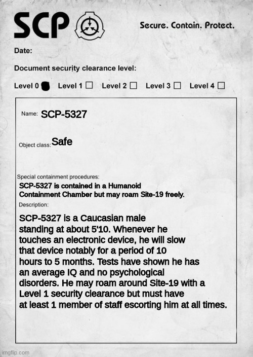 First Scp OC | SCP-5327; Safe; SCP-5327 is contained in a Humanoid Containment Chamber but may roam Site-19 freely. SCP-5327 is a Caucasian male standing at about 5'10. Whenever he touches an electronic device, he will slow that device notably for a period of 10 hours to 5 months. Tests have shown he has an average IQ and no psychological disorders. He may roam around Site-19 with a Level 1 security clearance but must have at least 1 member of staff escorting him at all times. | image tagged in scp document | made w/ Imgflip meme maker