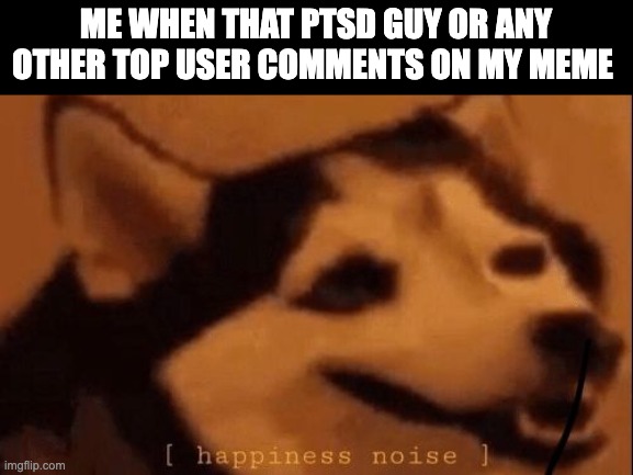 hello |  ME WHEN THAT PTSD GUY OR ANY OTHER TOP USER COMMENTS ON MY MEME | image tagged in happiness noise | made w/ Imgflip meme maker