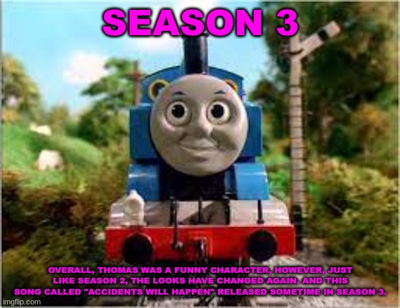 History Of The Thomas & Friends Show: Season 3 | SEASON 3; OVERALL, THOMAS WAS A FUNNY CHARACTER, HOWEVER, JUST LIKE SEASON 2, THE LOOKS HAVE CHANGED AGAIN. AND THIS SONG CALLED "ACCIDENTS WILL HAPPEN" RELEASED SOMETIME IN SEASON 3. | made w/ Imgflip meme maker
