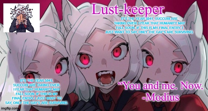 Cerberus Template ( Thanks duskit) | IT’S THE YEAR 5041, SUCCUBI ARE TAKING OVER. I FEAR THAT HUMANITY MAY FALL SOON. IF THIS IS MY FINAL ENTRY, I JUST WANT TO SAY, ONLY THE GAY’S ARE SURVIVING. IT’S THE YEAR 5041, SUCCUBI ARE TAKING OVER. I FEAR THAT HUMANITY MAY FALL SOON. IF THIS IS MY FINAL ENTRY, I JUST WANT TO SAY, ONLY THE GAY’S ARE SURVIVING. | image tagged in cerberus template thanks duskit | made w/ Imgflip meme maker