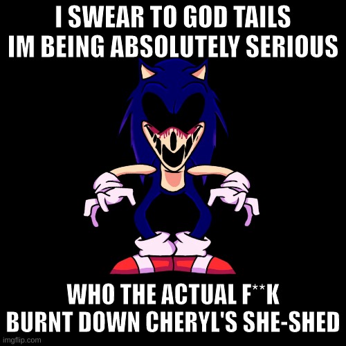 sonic.exe says | I SWEAR TO GOD TAILS IM BEING ABSOLUTELY SERIOUS; WHO THE ACTUAL F**K BURNT DOWN CHERYL'S SHE-SHED | image tagged in sonic exe says | made w/ Imgflip meme maker