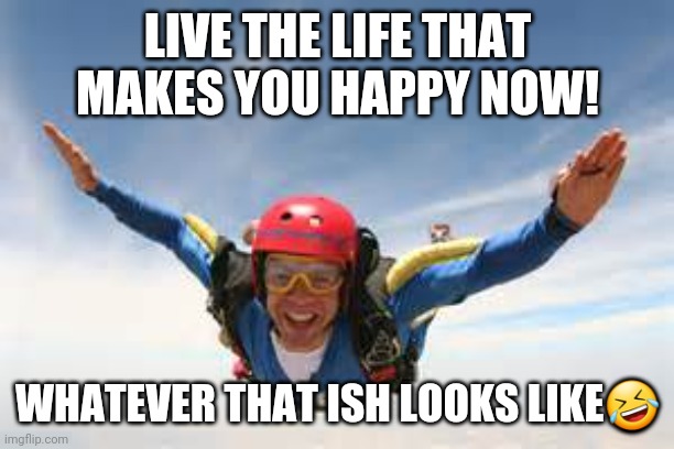 Happy skydiving | LIVE THE LIFE THAT MAKES YOU HAPPY NOW! WHATEVER THAT ISH LOOKS LIKE🤣 | image tagged in skydiving | made w/ Imgflip meme maker