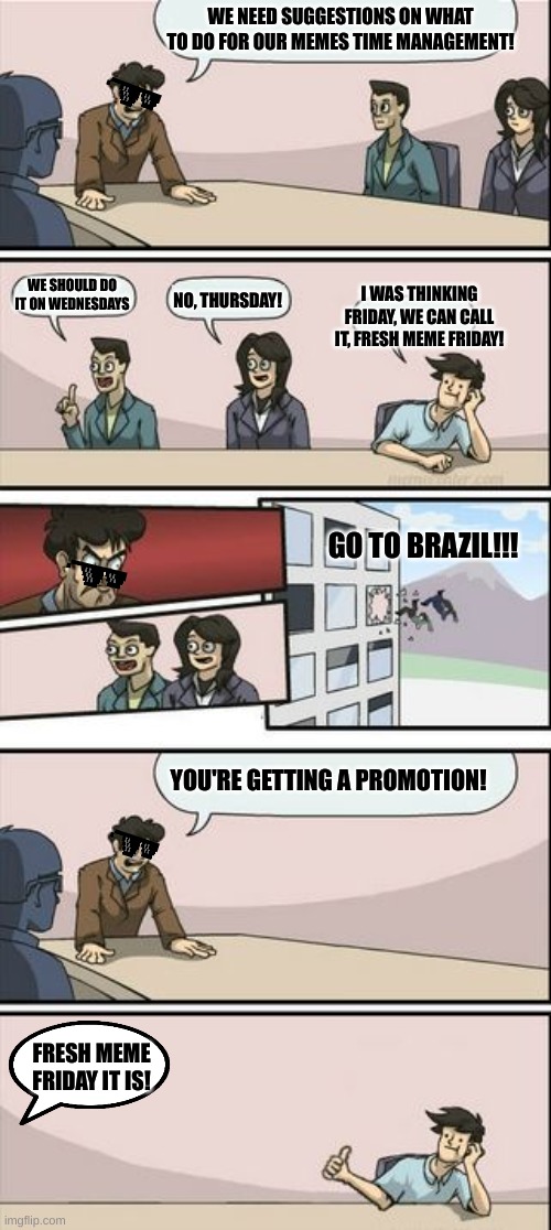 Fresh meme Friday | WE NEED SUGGESTIONS ON WHAT TO DO FOR OUR MEMES TIME MANAGEMENT! WE SHOULD DO IT ON WEDNESDAYS; I WAS THINKING FRIDAY, WE CAN CALL IT, FRESH MEME FRIDAY! NO, THURSDAY! GO TO BRAZIL!!! YOU'RE GETTING A PROMOTION! FRESH MEME FRIDAY IT IS! | image tagged in boardroom meeting sugg 2,friday,brazil | made w/ Imgflip meme maker