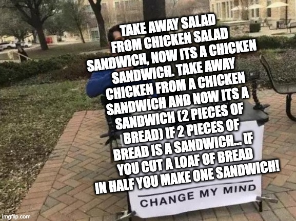 HELP MY BRAIN pleas | TAKE AWAY SALAD FROM CHICKEN SALAD SANDWICH, NOW ITS A CHICKEN SANDWICH. TAKE AWAY CHICKEN FROM A CHICKEN SANDWICH AND NOW ITS A SANDWICH (2 PIECES OF BREAD) IF 2 PIECES OF BREAD IS A SANDWICH... IF YOU CUT A LOAF OF BREAD IN HALF YOU MAKE ONE SANDWICH! | image tagged in memes,change my mind,sandwich,big brain time,paradox,unsolved mysteries | made w/ Imgflip meme maker
