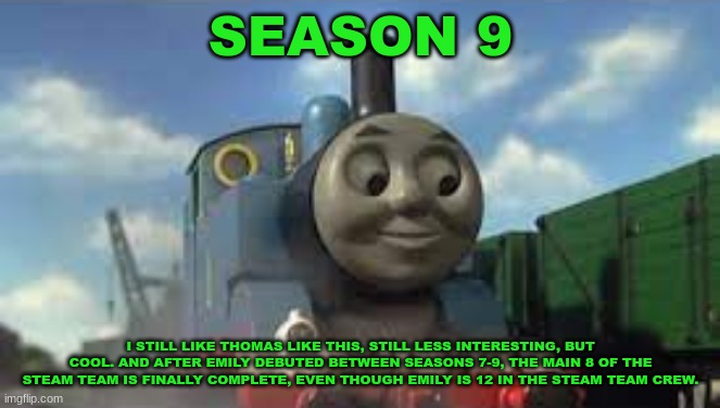 History Of The Thomas & Friends Show: Season 9 | SEASON 9; I STILL LIKE THOMAS LIKE THIS, STILL LESS INTERESTING, BUT COOL. AND AFTER EMILY DEBUTED BETWEEN SEASONS 7-9, THE MAIN 8 OF THE STEAM TEAM IS FINALLY COMPLETE, EVEN THOUGH EMILY IS 12 IN THE STEAM TEAM CREW. | made w/ Imgflip meme maker