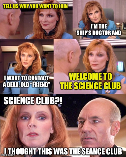 Sending Mixed Messages | TELL US WHY YOU WANT TO JOIN; I’M THE SHIP’S DOCTOR AND; I WANT TO CONTACT A DEAR, OLD “FRIEND”; WELCOME TO THE SCIENCE CLUB; SCIENCE CLUB?! I THOUGHT THIS WAS THE SEANCE CLUB | image tagged in star trek,tng,crusher,science,seance,picard | made w/ Imgflip meme maker