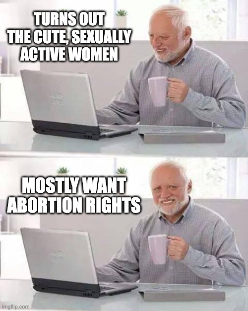 Hide the Pain Harold Meme | TURNS OUT THE CUTE, SEXUALLY ACTIVE WOMEN MOSTLY WANT ABORTION RIGHTS | image tagged in memes,hide the pain harold | made w/ Imgflip meme maker