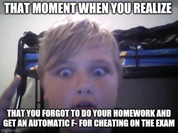 Cheating on the exam 2 | THAT MOMENT WHEN YOU REALIZE; THAT YOU FORGOT TO DO YOUR HOMEWORK AND GET AN AUTOMATIC F- FOR CHEATING ON THE EXAM | image tagged in that moment when symbl5 | made w/ Imgflip meme maker