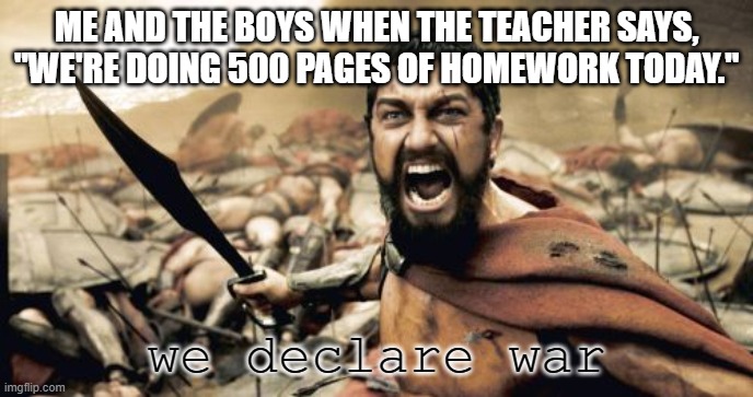 the teacher actually threatened us with this before | ME AND THE BOYS WHEN THE TEACHER SAYS, "WE'RE DOING 500 PAGES OF HOMEWORK TODAY."; we declare war | image tagged in memes,sparta leonidas | made w/ Imgflip meme maker