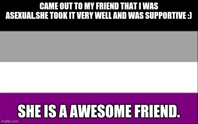 CAME OUT TO MY FRIEND THAT I WAS ASEXUAL.SHE TOOK IT VERY WELL AND WAS SUPPORTIVE :); SHE IS A AWESOME FRIEND. | made w/ Imgflip meme maker